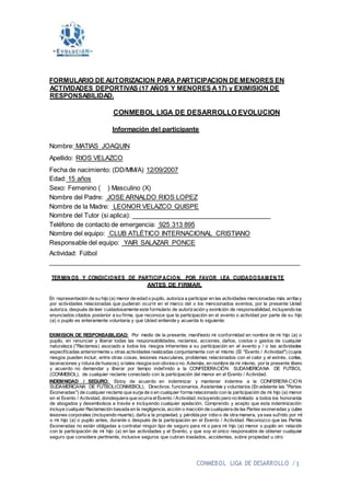 CONMEBOL LIGA DE DESARROLLO / 1
FORMULARIO DE AUTORIZACION PARA PARTICIPACION DE MENORES EN
ACTIVIDADES DEPORTIVAS (17 AÑOS Y MENORES A17) y EXIMISION DE
RESPONSABILIDAD.
CONMEBOL LIGA DE DESARROLLO EVOLUCION
Información del participante
Nombre: MATIAS JOAQUIN
Apellido: RIOS VELAZCO
Fecha de nacimiento: (DD/MM/A) 12/09/2007
Edad: 15 años
Sexo: Femenino ( ) Masculino (X)
Nombre del Padre: JOSE ARNALDO RIOS LOPEZ
Nombre de la Madre: LEONOR VELAZCO QUISPE
Nombre del Tutor (si aplica):
Teléfono de contacto de emergencia: 925 313 895
Nombre del equipo: CLUB ATLÉTICO INTERNACIONAL CRISTIANO
Responsable del equipo: YAIR SALAZAR PONCE
Actividad: Fútbol
TERMIN OS Y CONDICIONES DE PARTICIPACION, POR FAVOR LEA CUIDADOSAM EN TE
ANTES DE FIRMAR.
En representación de su hijo (a) menor de edad o pupilo, autoriza a participar en las actividades mencionadas más arriba y
por actividades relacionadas que pudieran ocurrir en el marco del o los mencionados eventos, por la presente Usted
autoriza, después de leer cuidadosamente este formulario de autorización y eximición de responsabilidad, incluyendo los
enunciados citados posterior a su firma, que reconoce que la participación en el evento o actividad por parte de su hijo
(a) o pupilo es enteramente voluntaria y que Usted entiende y acuerda lo siguiente:
EXIMISION DE RESPONSABILIDAD: Por medio de la presente, manifiesto mi conformidad en nombre de mi hijo (a) o
pupilo, en renunciar y liberar todas las responsabilidades, reclamos, acciones, daños, costos o gastos de cualquier
naturaleza ("Reclamos) asociado a todos los riesgos inherentes a su participación en el evento y / o las actividades
especificadas anteriormente u otras actividades realizadas conjuntamente con el mismo (El "Evento / Actividad") (cuyos
riesgos pueden incluir, entre otras cosas, lesiones musculares, problemas relacionados con el calor y el estrés, cortes,
laceraciones y rotura de huesos), sitales riesgosson obvioso no. Además, en nombre de mí mismo, por la presente libero
y acuerdo no demandar y liberar por tiempo indefinido a la CONFEDERACIÓN SUDAMERICANA DE FUTBOL
(CONMEBOL), de cualquier reclamo conectado con la participación del menor en el Evento / Actividad.
INDEMNIDAD / SEGURO: Estoy de acuerdo en indemnizar y mantener indemne a la CONFERERACION
SUDAMERICANA DE FUTBOL(CONMEBOL), Directivos, funcionarios, Asistentes y voluntarios (En adelante las "Partes
Exoneradas") de cualquier reclamo que surja de o en cualquier forma relacionado con la participación de mi hijo (a) menor
en el Evento / Actividad, dondequiera que ocurra elEvento / Actividad, incluyendo pero no limitado a todos los honorarios
de abogados y desembolsos a través e incluyendo cualquier apelación. Comprendo y acepto que esta indemnización
incluye cualquier Reclamación basada en la negligencia, acción o inacción de cualquiera de las Partes exoneradas y cubre
lesiones corporales (incluyendo muerte), daño a la propiedad, y pérdida por robo o de otra manera, ya sea sufrido por mí
o mi hijo (a) o pupilo antes, durante o después de la participación en el Evento / Actividad. Reconozco que las Partes
Exoneradas no están obligadas a contratar ningún tipo de seguro para mí o para mi hijo (a) menor o pupilo en relación
con la participación de mi hijo (a) en las actividades y el Evento, y que soy el único responsable de obtener cualquier
seguro que considere pertinente, inclusive seguros que cubran traslados, accidentes, sobre propiedad u otro
 