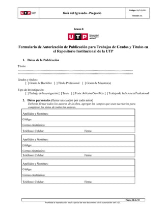 Página 38 de 59
Prohibida la reproducción total oparcial de este documento sinla autorización del SGC.
Guía del Egresado - Pregrado
Código: GyT-GU001
Versión: 05
Formulario de Autorización de Publicación para Trabajos de Grados y Títulos en
el Repositorio Institucional de la UTP
1. Datos de la Publicación
Título:
……………………………………………………………………………………………………….
……………………………………………………………………………………………………….
Grados y títulos:
[ ] Grado de Bachiller [ ] Título Profesional [ ] Grado de Maestro(a)
Tipo de Investigación:
[ ] Trabajo de Investigación [ ] Tesis [ ] Tesis: Artículo Científico [ ] Trabajo de Suficiencia Profesional
2. Datos personales (llenar un cuadro por cada autor)
Deberán firmar todos los autores de la obra, agregar los campos que sean necesarios para
completar los datos de todos los autores.
Apellidos y Nombres:
Código:
Correo electrónico:
Teléfono/ Celular: Firma:
Apellidos y Nombres:
Código:
Correo electrónico:
Teléfono/ Celular: Firma:
Apellidos y Nombres:
Código:
Correo electrónico:
Teléfono/ Celular: Firma:
 