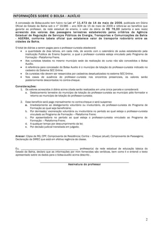 INFORMAÇÕES SOBRE O BOLSA - AUXÍLIO

 A concessão de Bolsa-auxilio tem fulcro na Lei nº 11.473 de 14 de maio de 2009, publicada em Diário
 Oficial do Estado da Bahia sob o nº 19.985 – ano XCIII de 15 de maio de 2009 e refere-se ao benefício que
 garante ao professor, da rede estadual de ensino, o valor da diária de R$ 76,00 (setenta e seis reais)
 acrescido dos valores das passagens terrestres estabelecido pelos critérios da Agência
 Estadual de Regulação de Serviços Públicos de Energia, Transportes e Comunicações da Bahia
 - AGERBA, conforme tabela oficial que estabelece valor de transporte rodoviário entre as
 cidades da Bahia.

 O total de diárias a serem pagas para o professor-cursista obedecerá:
     • a quantidade de dias letivos, em cada mês, de acordo com o calendário de aulas estabelecido pela
          Instituição Publica de Ensino Superior, a qual o professor–cursista esteja vinculado pelo Programa de
          Formação - Plataforma Freire.
     • Aos cursistas lotados no mesmo município sede da realização do curso não são concedidos o Bolsa
          Auxílio.
     • A referência para concessão do Bolsa Auxilio é o município de lotação do professor-cursista indicado no
          cadastro do Sistema SEC Online.
     • Os cursistas não devem ser ressarcidos por cadastros desatualizados no sistema SEC Online.
     • Nos casos de ausência do professor–cursista nos encontros presenciais, os valores serão
          posteriormente descontados no contra-cheque.

 Considerações:
    1. Os valores acrescidos à diária acima citada serão realizados em uma única parcela e considerará:
       a. Deslocamento terrestre do município de lotação do professor-cursista ao município pólo formador e
           retorno ao município de lotação do professor-cursista;

     2. Esse benefício será pago mensalmente no contra-cheque e será suspenso:
        a. Imediatamente ao desligamento voluntário ou involuntário, do professor-cursista do Programa de
            Formação ao qual seja beneficiário;
        b. Por demissão/ exoneração voluntária ou involuntária no período ao qual esteja o professor-cursista
            vinculado ao Programa de Formação – Plataforma Freire;
        c. Por aposentadoria no período ao qual esteja o professor-cursista vinculado ao Programa de
            Formação – Plataforma Freire;
        d. A qualquer tempo por descumprimento da lei;
        e. Por decisão judicial transitada em julgado;


 Anexar: Cópia de RG; CPF; Comprovante de Residência; Contra – Cheque (atual); Comprovante de Passagens;
 Declaração da DIREC que está em efetiva regência de classe.


 Eu, __________________________________________ professor(a) da rede estadual de educação básica do
 Estado da Bahia, declaro que as informações por mim fornecidas são verídicas, bem como li e entendi o texto
 apresentado sobre os dados para o bolsa-auxílio acima descrito .


                                            Assinatura do professor




                                                                                                             2
 
