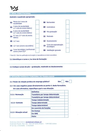 Assinale o quadrado apropriado:


O, escotanoaoeanos de
   Menos de 4
                                                                     08 Bacharelato
,r,     4 anos de escolaridade
                                                                     09     Licenciatura
"'      (1.o ciclo do ensino básico)

--
u"      6 anos de escolaridade
        (2.o ciclo do ensino básico)
                                                                     liü    Pós-graduação

               ano (3.o ciclo do ensino
04      ?.:
        DASTCO)
                                                                     $      Mestrado


05      11.o ano                                                     nf     Doutoramento


O6 fZ.o ano (ensino               secundário)
                                                                     .
                                                                     I5â    Curso de especialização
                                                                            tecnorogrca

        Curso tecnológico /profissional/
^-
vt      outros (nível III)*
                                                                     ,99    Habilitação ignorada


*   Nível   III : Nível de qualificação   da formação (c/ equivalência ao ensino secundário)


2,1 ldentifique o curso                   e lou área     de formação:



2.2 Indique cursos de pós                    -   graduação, mestrado ou doutoramento:




3.L Titular de relação jurídica de emprego público?                                              sim   ffi   Não
                                                                                                                   l_ï
3.2- Em caso negatlvo passe directamente ao ponto 4. deste formulário.
     Em caso afirmativo, especifique qual a sua situação:

                                                 Definitiva
3.2.1- Nomeação                                  Transitória por tempo determinado
                                                 ïransitória por tempo determinável
                                                 ïempo indeterminado
    3.2.2- Contrato                              ïempo determinado
                                                 ïempo determinável
                                                 Em exercício de funções
                                                 Em licença
3.2.3- Situação actual
                                                 Em SME
                                                 Outra


                            l esrda@mai[.telepac. pt
Ëncner"r.r{lr *ínr:l"rónii.:r"l
fnder+r;* irnsl;rlr ír.u*.JeL.t - lLln"ü {Je 1ïarrt'.: Àmarn         -    134Ç-ü'-?- Í.-ìsb*'*
N:ìo dc inx: ï1 3É, 16{J'.*# ' ;11 lú.}ii&fi4
 
