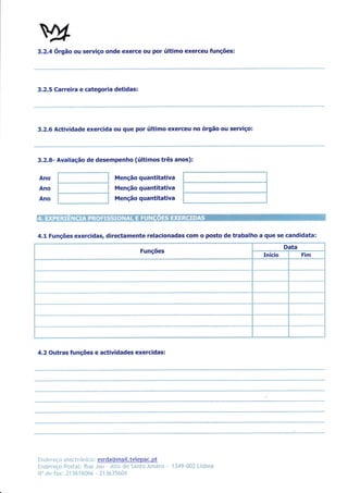 2/
3.2.4 órgão ou servlço onde exerce ou por último exerceu funções:




3,2,5 Carreira e categoria detidas:




3,2,6 Actividade exercida ou que por último exerceu no órgão ou seruiço:



3.2.8- Avaliação de desempenho (últimos três anos):

Ano                                 Menção quantitativa
Ano                                 Menção quantitativa
Ano                                 Menção quantitativa




4.1 Funções exercidas, directamente relacionadas com o posto de trabalho a que se candidata:
                                                                                               Data
                                                Funções
                                                                                      Início          Fim




4.2 Outras funções e actividades exercidas:




Ënr*;r*ç* *lec   Lrón i ** r esrda@maì [.tetepac.      pt
Ìlneier*:ç* f*stxï: Rrul "Jnu     - ll{tp rÌ* Safil* Àrn,nro   "   114Ç-üü?. Lishoe
tl'' rlc 1'.rx. l-1 ]h l6üh{. I i lh ì5h0.1
 
