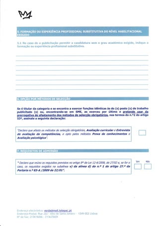 q:nwm q$* al pnt"oilxfi{c{frmçSm pxwrrml*$s" m mr*eldfr*$m*un"**          sm*ïl ffi grmm m*mc$r{umi*m   mw*6ilc$uxn ftu*c$frc4u*u*
 "S";{" Mq*
                                                                                                                                                  ,ru


 f mr"rmmçffi m mnn *.xwpmw n##mmfr m 6*rm{'fr wmil E:*ma:n fi sq.ü fu sf tt*"t*$wm'




 Se étitular da categoria e se encontra a exercer funções idênticas às do (s) posto (s) de trabalho
 publicitado (s) ou, encontrando-se em SMÊ, as exerceu por último e pretende usar da
 prerrooativa de afastamento dos métodos de selecção obriqatórios, nos termos do n.o2 do aÊigo
 53o, assinale a seguinte declaração:



  "Declaro que afasto os métodos de selecção obrÍgattínos, Avaliação                          curricular   e   Entrevista
 de avaliação de competências, e opto pelos métodos Prova de conhecimentos                                                e
 Ava Iia çã o psicológica                       ".




ffi   ffi -t{ffi $ü*Àtuffi   Kffi $hwmffi#ffi    &$*ffi   ,'#s*m




                                                                                                                                   Sim            Não
  " Declaro que reúno os requlsitos previstos no aftígo Bo da Lei 12-A/2CI08, de 27/02 e, se for o
 casq os requisitos exigidos na subaíínea u) da alínea d) do n.o 7 do artigo 27.o da                                             il*ï
                                                                                                                                 L_"$
                                                                                                                                             f****ï
                                                                                                                                             t__l
 Portaria n,o 83-A /2OO9 de 22/O7".




 iln':Ìer eçn e lect rónico : esrda@mail. telepac. pt
 üneJ*r'*:ço F*sn:nl: ít"i:a Jn* - nLtr: dc 5*ntn Âmnro            -   '134Ç-Ü{J? L"ishoa
 iìo dar        í,lx: /13új&ü{:h - l'ïl&35É,ü4
 