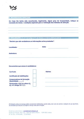8.1 Caso lhe tenha sido reconhecido, legalmente, algum grau de incapacidade, indique                                               se
necessita de meios            /   condições especiais pâra a realização dos métodos de selecção.




"Declaro que são verdadeiras as informações acima prestadas".


Localidade:                                                        Data:



Assinatura




Documentos que anexa à candidatura:


Currículo                                                                Outros:

Certifi cado de habilitações

Comprovativos de formação
(Quantidade        )
Declaração â que se refere ii),
              -
d), nol Aftigo 27.o (*)




(x) Relação jurídica de emprego público previamente estabelecida, quando exista, bem como da carreira e categoria de que seja titular,
da actividade que executa e do órgão ou serviço onde exerce funções.




Inen*r *q:* e l es:{,rónÌco : esrda@mait. telepac. pt
Hndr,:r-u*ç* F**1.n1: i{,iln inci - Âlt* ri* 5*ntn "&m'nrr;   -   ?3'4Ç-üü? i Ìr[:na
N'lo,:iar   fax: J.13ô1ft{]**: - l.11&.f5S{}4
 