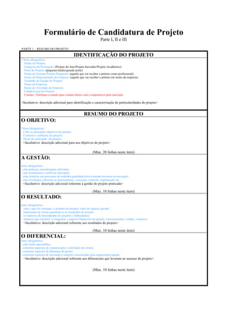 Formulário de Candidatura de Projeto
                                                                Parte I, II e III
PARTE 1 – RESUMO DO PROJETO

                                              IDENTIFICAÇÃO DO PROJETO
* Itens obrigatórios
   Nome do Projeto:
   Categoria da Premiação: (Projeto do Ano/Projeto Inovador/Projeto Acadêmico)
   Porte do Projeto: (pequeno/médio/grande porte)
   Nome do Gerente Projeto/Programa: (aquele que vai receber o prêmio como profissional)
   Nome do Representante da Empresa: (aquele que vai receber o prêmio em nome da empresa)
   Tamanho da Equipe do Projeto:
   Nome da Empresa:
   Ramo de Atividade da Empresa:
   Cidade/Local do Projeto:
   Contato: Telefones e emails para contato direto com o responsável pela inscrição

<facultativo: descrição adicional para identificação e caracterização de particularidades do projeto>


                                                   RESUMO DO PROJETO
O OBJETIVO:
*Itens obrigatórios
  Citar os principais objetivos do projeto:
  Contexto e ambiente do projeto:
  Prazo de realização do projeto:
 <facultativo: descrição adicional para aos objetivos do projeto>

                                                          (Max. 20 linhas neste item)
A GESTÃO:
Itens obrigatórios:
  citar práticas, metodologias utilizadas:
  citar ferramentas e software utilizados:
  citar soluções em processos de trabalho/qualidade/risco/contrato/recursos ou inovação:
  citar estratégias referente ao planejamento, execução, controle, implantação etc
 <facultativo: descrição adicional referente a gestão do projeto praticada>

                                                          (Max. 10 linhas neste item)
O RESULTADO:
Itens obrigatórios:
  citar o que foi entregue, o produto do projeto, valor de negócio gerado
  representar de forma quantitativa os resultados do projeto
  os números de desempenho do projetos ( Indicadores)
  números que retratam a conquista, o aspecto financeiro do projeto. (investimentos, vendas, volumes)
  <facultativo: descrição adicional referente aos resultados do projeto>

                                                          (Max. 10 linhas neste item)
O DIFERENCIAL:
Itens obrigatórios:
  citar lições aprendidas,
  comentar aspectos de comunicação e satisfação do cliente
  comentar aspectos de liderança do gestor
  comentar aspectos de inovação e soluções encontradas pela organização/equipe
  <facultativo: descrição adicional referente aos diferenciais que levaram ao sucesso do projeto>


                                                          (Max. 10 linhas neste item)
 