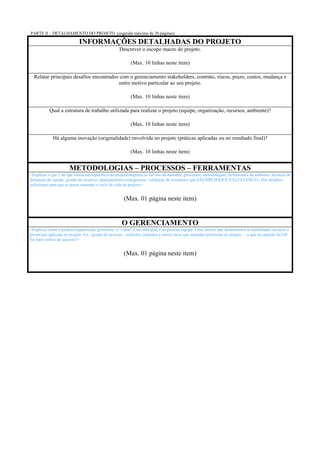 PARTE II – DETALHAMENTO DO PROJETO (sugerido máximo de 20 páginas)

                            INFORMAÇÕES DETALHADAS DO PROJETO
                                                   Descrever o escopo macro do projeto.

                                                          (Max. 10 linhas neste item)

  Relatar principais desafios encontrados com o gerenciamento stakeholders, contrato, riscos, prazo, custos, mudança e
                                         outro motivo particular ao seu projeto.

                                                          (Max. 10 linhas neste item)

           Qual a estrutura de trabalho utilizada para realizar o projeto (equipe, organização, recursos, ambiente)?

                                                          (Max. 10 linhas neste item)

             Há alguma inovação (originalidade) envolvida no projeto (práticas aplicadas ou no resultado final)?

                                                          (Max. 10 linhas neste item)


                      METODOLOGIAS – PROCESSOS – FERRAMENTAS
<Explicar o que e de que forma em específico ao projeto/empresa se faz uso de métodos, processos, metodologias, ferramentas de software, técnicas de
formação de equipe, gestão de recursos, planejamento/cronogramas, validação de resultados que EXEMPLIFIQUE EXECELENCIA. Dar detalhes
suficientes para que se possa entender o ciclo de vida do projeto>


                                                      (Max. 01 página neste item)


                                                    O GERENCIAMENTO
<Explicar como o projeto/organização gerenciou o “valor” a ser entregue, e as pessoas/equipe. Citar fatores que demonstrem as habilidades técnicas e
gerenciais aplicada no projeto. Ex.: gestão de pessoas, controles, métodos e outros itens que entender pertinente ao projeto – o que na opinião do GP
foi fator crítico de sucesso?>


                                                      (Max. 01 página neste item)
 