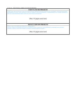 ETAPA III – VISÃO PESSOAL SOBRE O SUCESSO DO PROJETO
                                                  EXECUÇÃO DO PROJETO
<Relatar numa visão pessoal como na fase de execução do projeto a aplicação prática de modelos/teorias, metodologias e ferramentas funcionaram
apropriadamente no projeto. Quais motivações levaram a(s) equipe(s) a terem bom desempenho e comprometimento com o resultado. Identificar os
pontos que foram determinantes (fatores críticos de sucesso) na sua visão particular>




                                                     (Max. 01 página neste item)


                                                 RESULTADO DO PROJETO
<Relatar o que em sua opinião mais influenciou o resultado projeto.
Comentar o impacto da capacitação profissional no resultado do projeto. Aspectos de carreira profissional e remuneração como motivação.
Comentar a respeito de como foram vencidas as restrições e limitações impostos ao projeto. >


                                                     (Max. 01 página neste item)
 