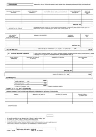 PAÍS DONDE SE LOCALIZA LA
INVERSIÓN
TIPO DE INVERSIÓN
(Referencia F) INSTITUCIÓN DONDE SE REALIZA LA INVERSIÓN
FECHA DE INVERSIÓN
(año-mes-día)
MONTO DE
INVERSIÓN
USD
SUBTOTAL USD
Nª DE CÉDULA,
PASAPORTE
O DEL RUC DEL DEUDOR
NOMBRE O RAZÓN SOCIAL GARANTÍA
(Referencia G)
VALOR
USD
SUBTOTAL USD
6.2.1 DESGLOSE DE DEUDAS CONTRAÍDAS Detalle la lista de obligaciones por pagar, con el nombre o razón social del acreedor, los respectivos valores y garantías de cada obligación de haberlas.
Referencia (H) TIPO DE CRÉDITO: hipotecario, prendario, personal, tarjeta de crédito, etc.
TIPO DE CRÉDITO
(Referencia H)
PAÍS DONDE SE LOCALIZA
EL CRÉDITO
NOMBRE DEL ACREEDOR VALOR ADEUDADO
USD
SUBTOTAL USD
TOTAL DE ACTIVOS USD
100.00
TOTAL DE PASIVOS USD
0.00
TOTAL DE PATRIMONIO USD
100.00
Diferencia entre activos y pasivos
EMISOR NÚMERO DE LA TARJETA FECHA DE EXPEDICIÓN CUPO DE CRÉDITO
OTORGADO USD
OBSERVACIONES:
 MI ÚLTIMA DECLARACIÓN DEL IMPUESTO A LA RENTA LA REALICÉ POR EL AÑO:
 AUTORIZO SE LEVANTE EL SIGILO DE MIS CUENTAS BANCARIAS
 DECLARO NO ADEUDAR MÁS DE DOS PENSIONES ALIMENTICIAS; Y
 DECLARO NO ENCONTRARME INCURSO EN NEPOTISMO, INHABILIDADES O PROHIBICIONES PREVISTAS
EN LA CONSTITUCIÓN DE LA REPÚBLICA Y EL ORDENAMIENTO JURÍDICO VIGENTE.
CIUDAD Y FECHA FIRMA DEL DECLARANTE
6.1.4 INVERSIONES Referencia (F) TIPO DE INVERSIÓN: depósitos a plazos, pólizas, fondos de inversión y fideicomiso, acciones y participaciones, etc.
6.1.5 CRÉDITOS POR COBRAR
Detalle la lista de créditos por cobrar, con indicación de su monto, la identificación de los deudores y de las garantías otorgadas a favor suyo.
Referencia (G) TIPO DE GARANTÍA: pagaré, letra de cambio, contrato, prenda, etc.
6.1.6 TOTAL DE ACTIVOS
SUMATORIA DE LOS NUMERALES 6.1.1+6.1.2.1+6.1.2.2+6.1.3+6.1.4+6.1.5 USD
100.00
RESULTADO NUMERAL 6.2.1 USD 0.00
7. PATRIMONIO
8. DETALLE DE TARJETAS DE CRÉDITO
El detalle de las tarjetas de crédito incluirá el número de la tarjeta, fecha de expedición, valor máximo de crédito otorgado.
MACHALA, 05 DE MAYO DEL 2014
 