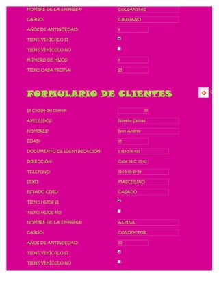 NOMBRE DE LA EMPRESA:          COLSANITAS

CARGO:                         CIRUJANO

AÑOS DE ANTIGÜEDAD:            9

TIENE VEHÍCULO SI

TIENE VEHÍCULO NO

NÚMERO DE HIJOS:               3

TIENE CASA PROPIA:             SI




FORMULARIO DE CLIENTES                               CERR




Id Codigo del cliente:                          10

APELLIDOS:                     Noreña Salinas

NOMBRES:                       Ivan Andres

EDAD:                          35

DOCUMENTO DE IDENTIFICACIÓN:   1.113.576.021

DIRECCIÓN:                     Calle 78 C 75-92

TELÉFONO:                      310-5-85-64-54

SEXO:                          MASCULINO

ESTADO CIVIL:                  CASADO

TIENE HIJOS SI

TIENE HIJOS NO

NOMBRE DE LA EMPRESA:          ALPINA

CARGO:                         CONDUCTOR

AÑOS DE ANTIGÜEDAD:            10

TIENE VEHÍCULO SI

TIENE VEHÍCULO NO
 