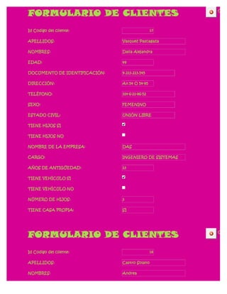 FORMULARIO DE CLIENTES                                 CERR




Id Codigo del cliente:                          17

APELLIDOS:                     Vasquez Pascagaza

NOMBRES:                       Dalia Alejandra

EDAD:                          49

DOCUMENTO DE IDENTIFICACIÓN:   9.213.213.545

DIRECCIÓN:                     Av.54 O 54-95

TELÉFONO:                      314-6-21-86-52

SEXO:                          FEMENINO

ESTADO CIVIL:                  UNIÓN LIBRE

TIENE HIJOS SI

TIENE HIJOS NO

NOMBRE DE LA EMPRESA:          DAS

CARGO:                         INGENIERO DE SISTEMAS

AÑOS DE ANTIGÜEDAD:            13

TIENE VEHÍCULO SI

TIENE VEHÍCULO NO

NÚMERO DE HIJOS:               3

TIENE CASA PROPIA:             SI




FORMULARIO DE CLIENTES                                 CERR




Id Codigo del cliente:                          18

APELLIDOS:                     Castro Solano

NOMBRES:                       Andrea
 