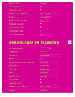 ESTADO CIVIL:                  CASADO

TIENE HIJOS SI

TIENE HIJOS NO

NOMBRE DE LA EMPRESA:          COLSANITAS

CARGO:                         ODONTÓLOGO

AÑOS DE ANTIGÜEDAD:            15

TIENE VEHÍCULO SI

TIENE VEHÍCULO NO

NÚMERO DE HIJOS:               2

TIENE CASA PROPIA:             SI




FORMULARIO DE CLIENTES                               CERR




Id Codigo del cliente:                          20

APELLIDOS:                     Paez Perez

NOMBRES:                       Luisa Fernanda

EDAD:                          23

DOCUMENTO DE IDENTIFICACIÓN:   6.432.165.161

DIRECCIÓN:                     Av.38 B 64-95

TELÉFONO:                      000-3-52-16-55

SEXO:                          FEMENINO

ESTADO CIVIL:                  SOLTERO

TIENE HIJOS SI

TIENE HIJOS NO

NOMBRE DE LA EMPRESA:          COLSANITAS

CARGO:                         DOCTOR
 
