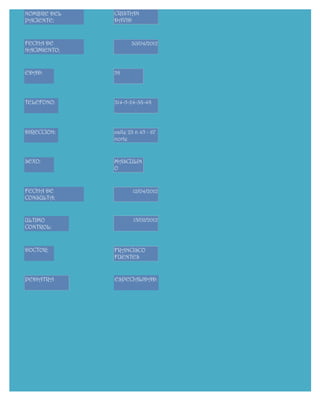 NOMBRE DEL    CRISTIAN
PACIENTE:     DAVID



FECHA DE             30/04/2012
NACIMIENTO:


EDAD:         58




TELEFONO:     314-5-24-38-48




DIRECCION:    calle 23 n 45 - 67
              norte


SEXO:         MASCULIN
              O


FECHA DE              12/04/2012
CONSULTA:


ULTIMO                15/02/2012
CONTROL:



DOCTOR:       FRANCISCO
              FUENTES


PEDIATRA      ESPECIALIDAD:
 