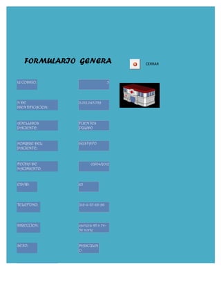FORMULARIO GENERA                     CERRAR



Id CODIGO:                           5




N DE              3.012.045.789
IDENTIFICACION:



APELLIDOS         FUENTES
PACIENTE:         PULIDO


NOMBRE DEL        GUSTAVO
PACIENTE:


FECHA DE                03/04/2012
NACIMIENTO:


EDAD:             65




TELEFONO:         316-4-87-68-96




DIRECCION:        carrera 95 n 74-
                  56 norte


SEXO:             MASCULIN
                  O


FECHA DE
CONSULTA:
 