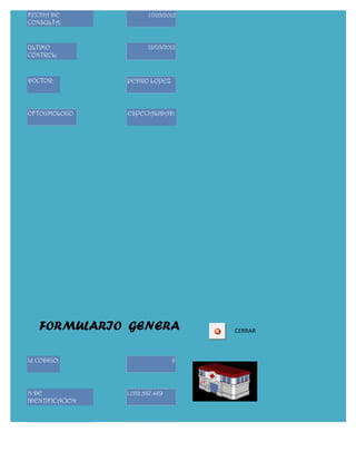 FECHA DE                 17/05/2012
CONSULTA:


ULTIMO                   12/03/2012
CONTROL:



DOCTOR:           PEDRO LOPEZ




OFTOGMOLOGO       ESPECIALIDAD:




   FORMULARIO GENERA                  CERRAR



Id CODIGO:                        6




N DE              1.032.587.469
IDENTIFICACION:



APELLIDOS         RINCON YEPEZ
PACIENTE:
 