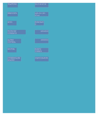 TELEFONO:      314-5-36-67-56




DIRECCION:     calle 64 n 98 -
               45 sur


SEXO:          MASCULIN
               O


FECHA DE              19/04/2012
CONSULTA:


ULTIMO                 16/02/2012
CONTROL:



DOCTOR:        MARTA
               TORRES


OTORRINOLARI   ESPECIALIDAD:
GOLOGO




   FORMULARIO GENERA
 