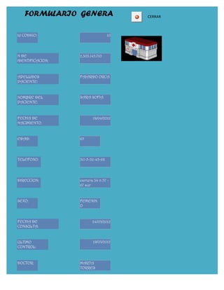 FORMULARIO GENERA                    CERRAR



Id CODIGO:                         10




N DE              2.303.145.710
IDENTIFICACION:



APELLIDOS         FAJARDO ORCA
PACIENTE:


NOMBRE DEL        SARA SOFIA
PACIENTE:


FECHA DE                 18/04/2012
NACIMIENTO:


EDAD:             65




TELEFONO:         311-5-32-45-68




DIRECCION:        carrera 34 n 57 -
                  67 sur


SEXO:             FEMENIN
                  O


FECHA DE                 24/05/2012
CONSULTA:


ULTIMO                   19/03/2012
CONTROL:



DOCTOR:           MARTA
                  TORRES
 