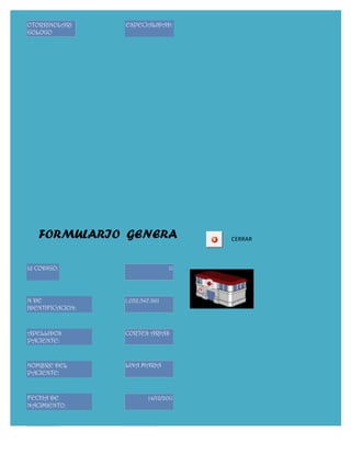 OTORRINOLARI      ESPECIALIDAD:
GOLOGO




   FORMULARIO GENERA                   CERRAR



Id CODIGO:                        11




N DE              1.032.547.861
IDENTIFICACION:



APELLIDOS         CORTES ARIAS
PACIENTE:


NOMBRE DEL        LINA MARIA
PACIENTE:


FECHA DE                  14/12/2011
NACIMIENTO:


EDAD:             72
 