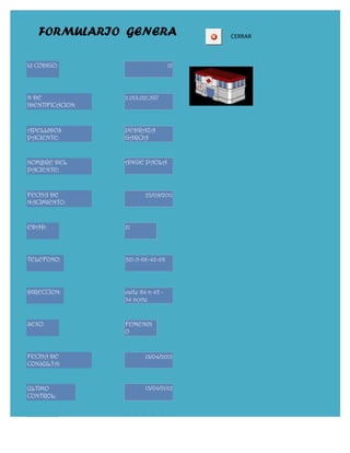 FORMULARIO GENERA                     CERRAR



Id CODIGO:                          12




N DE              2.013.021.587
IDENTIFICACION:



APELLIDOS         PEDRAZA
PACIENTE:         GARCIA


NOMBRE DEL        ANGIE PAOLA
PACIENTE:


FECHA DE                  22/09/2011
NACIMIENTO:


EDAD:             21




TELEFONO:         321-5-66-42-68




DIRECCION:        calle 84 n 45 -
                  34 norte


SEXO:             FEMENIN
                  O


FECHA DE                 18/04/2012
CONSULTA:


ULTIMO                   13/04/2012
CONTROL:



DOCTOR:
 