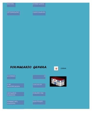 DOCTOR:           PEDRO LOPEZ




OFTOGMOLOGO       ESPECIALIDAD:




   FORMULARIO GENERA                   CERRAR



Id CODIGO:                        13




N DE              4.230.221.575
IDENTIFICACION:



APELLIDOS         PARAMO CUY
PACIENTE:


NOMBRE DEL        JUAN FELIPE
PACIENTE:


FECHA DE                 25/05/2011
NACIMIENTO:
 