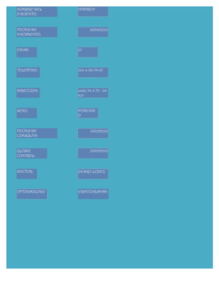NOMBRE DEL    ANDREA
PACIENTE:


FECHA DE             20/06/2010
NACIMIENTO:


EDAD:         27




TELEFONO:     313-4-56-78-67




DIRECCION:    calle 54 n 75 - 46
              sur


SEXO:         FEMENIN
              O


FECHA DE             23/05/2012
CONSULTA:


ULTIMO               20/02/2012
CONTROL:



DOCTOR:       PEDRO LOPEZ




OFTOGMOLOGO   ESPECIALIDAD:
 