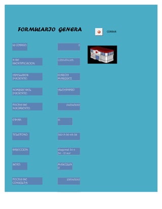FORMULARIO GENERA                   CERRAR



Id CODIGO:                         3




N DE              1.235.674.103
IDENTIFICACION:



APELLIDOS         GARCIA
PACIENTE:         MARQUEZ


NOMBRE DEL        ALEJANDRO
PACIENTE:


FECHA DE                 04/04/2012
NACIMIENTO:


EDAD:             21




TELEFONO:         320-5-36-48-39




DIRECCION:        diagonal 34 n
                  34 - 12 sur


SEXO:             MASCULIN
                  O


FECHA DE                 25/04/2012
CONSULTA:


                         22/02/2012
 
