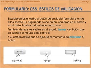 IES Augustóbriga – 2º SMR – Aplicaciones Web rmonago
 Establecemos el estilo al botón de envío del formulario entre
ellos damos un degradado a ese botón, sombras en el botón y
en el texto, bordes redondeado entre otros.
 También damos los estilos en el estado hover del botón que
es cuando el mouse esta sobre él
 Y el estado active que se ejecuta al momento de clickear el
botón.
 