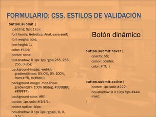 button.submit {
padding: 9px 17px;
font-family: Helvetica, Arial, sans-serif;
font-weight: bold;
line-height: 1;
color: #444;
border: none;
text-shadow: 0 1px 1px rgba(255, 255,
255, 0.85);
background-image: -webkit-
gradient(linear, 0% 0%, 0% 100%,
from(#fff), to(#bbb));
background-image: -moz-linear-
gradient(0% 100% 90deg, #BBBBBB,
#FFFFFF);
background-color: #fff;
border: 1px solid #f1f1f1;
border-radius: 10px;
box-shadow: 0 1px 2px rgba(0, 0, 0,
button.submit:hover {
opacity:.55;
cursor: pointer;
color: #fff; }
button.submit:active {
border: 1px solid #222;
box-shadow: 0 0 10px 5px #444
inset;
}
Botón dinámico
 