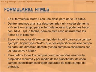 IES Augustóbriga – 2º SMR – Aplicaciones Web rmonago
 En el formulario <form> con una clase para darle un estilo.
 Dentro tenemos una lista desordenada <ul> y cada elemento
<li> será un campo para el formulario, esto lo podemos hacer
con <div>, <p> o tablas, pero en este caso utilizaremos los
ítems de la lista <li>.
 Especificamos los diferentes tipo de <input> para cada campo,
ejemplo <input type=”text”> que nos especifica que ese campo
es para una dirección de web, y cada campo lo asociamos con
su respectivo <label>
 Para definir todos los campos como requeridos usamos la
propiedad required y por medio de los placeholder de cada
campo especificamos el valor esperado de cada campo de
entrada.
 