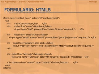 IES Augustóbriga – 2º SMR – Aplicaciones Web rmonago
<form class="contact_form" action="#" method="post">
<ul>
<li> <h2>Contáctanos</h2> </li>
<li> <label for="name">Nombre:</label>
<input type="text" placeholder="Johan Ricardo" required /> </li>
<li> <label for="email">Email:</label>
<input type="email" name="email" placeholder="jricar@ejem.com" required /> </li>
<li> <label for="website">Sitio Web:</label>
<input type="url" name="web" placeholder="http://tutosytips.com" required />
</li>
<li> <label for="Mensaje">Mensaje:</label>
<textarea name="Mensaje" cols="40" rows="6" required ></textarea> </li>
<li> <button class="submit" type="submit">Enviar</button> </li>
</ul>
</form>
 