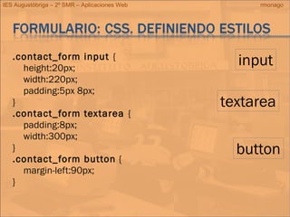 IES Augustóbriga – 2º SMR – Aplicaciones Web rmonago
.contact_form input {
height:20px;
width:220px;
padding:5px 8px;
}
.contact_form textarea {
padding:8px;
width:300px;
}
.contact_form button {
margin-left:90px;
}
input
textarea
button
 