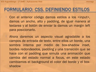 IES Augustóbriga – 2º SMR – Aplicaciones Web rmonago
 Con el anterior código damos estilos a los <input>,
damos un ancho, alto y padding, de igual manera al
textarea y al botón de enviar la damos un margin left
para posicionarlo.
 Ahora daremos un aspecto visual agradable a los
campos de entrada de texto, entre ellos un borde, una
sombra interna por medio de box-shadow inset,
bordes redondeados, padding y una transición que se
hace con el padding que simula una animación que
cambia del estado normal a focus, en este estado
cambiamos el background el color del borde y el box-
shadow
 