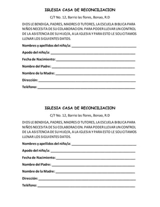 IGLESIA CASA DE RECONCILIACION
C/7 No. 12, Barrio las flores, Bonao, R.D
DIOS LEBENDIGA, PADRES, MADRES O TUTORES, LA ESCUELA BIBLICA PARA
NIÑOS NECESITA DESUCOLABORACION. PARA PODERLLEVARUNCONTROL
DE LA ASISTENCIA DESUHIJO/A, A LA IGLESIA YPARA ESTO LE SOLICITAMOS
LLENAR LOS SIGUIENTES DATOS.
Nombres y apellidos del niño/a: ____________________________________
Apodo del niño/a: _______________________________________________
Fechade Nacimiento:____________________________________________
Nombre del Padre: ______________________________________________
Nombre de la Madre:____________________________________________
Dirección:______________________________________________________
Teléfono:______________________________________________________
IGLESIA CASA DE RECONCILIACION
C/7 No. 12, Barrio las flores, Bonao, R.D
DIOS LEBENDIGA, PADRES, MADRES O TUTORES, LA ESCUELA BIBLICA PARA
NIÑOS NECESITA DESUCOLABORACION. PARA PODERLLEVARUNCONTROL
DE LA ASISTENCIA DESUHIJO/A, A LA IGLESIA YPARA ESTO LE SOLICITAMOS
LLENAR LOS SIGUIENTES DATOS.
Nombres y apellidos del niño/a: ____________________________________
Apodo del niño/a: _______________________________________________
Fechade Nacimiento:____________________________________________
Nombre del Padre: ______________________________________________
Nombre de la Madre:____________________________________________
Dirección:______________________________________________________
Teléfono:______________________________________________________
 