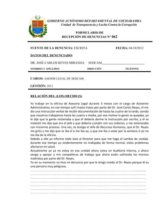 GOBIERNO AUTÓNOMO DEPARTAMENTAL DE COCHABAMBA
                   Unidad de Transparencia y Lucha Contra la Corrupción

                              FORMULARIO DE
                        RECEPCIÓN DE DENUNCIAS N° 062


FUENTE DE LA DENUNCIA: ESCRITA                                   FECHA: 04/10/2012

DATOS DEL DENUNCIADO:

DR. JOSÉ CARLOS REYES MIRANDA               SEDCAM
NOMBRES Y APELLIDOS                        DIRECCIÓN                    TELÉFONO



CARGO: ASESOR LEGAL DE SEDCAM

GESTIÓN: 2012


RELACIÓN DEL (LOS) HECHO (S)

Yo trabaje en la oficina de Asesoría Legal durante 3 meses con el cargo de Asistente
Administrativo, en ese tiempo sufrí malos tratos por parte del Dr. José Carlos Reyes, el me
dio una instrucción verbal de recibir documentación de hasta las cuatro de la tarde, siendo
que nosotros trabajamos hasta las cuatro y media, por ese motivo la gente se quejaba, yo
le dije que la gente reclamaba y que él debería darme la instrucción por escrito, y él se
molestó me dijo que era el jefe y que debería cumplir con sus ordenes, y me amenazaba
con iniciarme proceso. Una vez, es testigo el Jefe de Recursos Humanos, que el Dr. Reyes
me grito y me dijo que se iba el o me iba yo, y que me iba a votar por la ventana si yo no
me iba de la oficina.
Debido a ello yo informe todo esto al Director para que me haga el cambio de unidad,
durante ese tiempo yo evidentemente no trabajaba de forma normal, estos problemas
afectaron mi salud.
Actualmente yo ya no estoy en esa unidad ahora estoy en Auditoría Interna, y ahora
vengo a apoyar a mis compañeros de trabajo que ahora están sufriendo los mismos
maltratos por parte del Dr. Reyes.
Yo en su momento no hice mi denuncia por que le tengo miedo al Dr. Reyes porque él es
una persona muy peligrosa.
……………………………………………………………………………………................
………………………………………………………………………………………………
………………………………………………………………………………………………
………………………………………………………………………………………………
………………………………………………………………………………………………
………………………………………………………………………………………………
………………………………………………………………………………………………
 