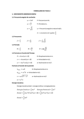 FORMULARIO DE FISICA 2
1.- MOVIMIENTO ARMONICOSIMPLE
1.1 Frecuenciaangular de oscilación
𝜔 = 2𝜋𝐹 F= frecuenciaenHz.
𝜔 =
2𝜋
𝑇
T= Periodoens.
𝜔 = √
𝑘
𝑚
𝜔 = Frecuenciaangularonatural rad/s.
𝑘 = 𝑐𝑜𝑛𝑠𝑡𝑎𝑛𝑡𝑒 𝑑𝑒 𝑟𝑖𝑔𝑖𝑑𝑒𝑧
𝑁
𝑚
1.2 Frecuencia
𝑓 =
1
𝑇
𝑓 =
𝜔
2𝜋
𝑓 =
1
2𝜋
√
𝑘
𝑚
1.3 Periodo
𝑻 =
𝟏
𝒇
𝑻 =
𝟐𝝅
𝝎
𝑻 = 𝟐𝝅√
𝒎
𝒌
1.4 Formula en funcióndel Tiempo
𝑋 = 𝐴𝑐𝑜𝑠( 𝜔𝑡+ ∅) X= Desplazamientoenm.
𝑣 = −𝐴𝜔𝑠𝑒𝑛( 𝜔𝑡+ ∅) v= Velocidadenm/s.
𝑎 = −𝐴𝜔2 𝑐𝑜𝑠( 𝜔𝑡 + ∅) a= Aceleraciónenm/s2
.
Formula enfunción de la posición
𝑣 𝑚𝑎𝑥 = 𝜔𝐴 X= Desplazamientoenm.
𝑎 𝑚𝑎𝑥 = 𝜔2
𝐴 v= Velocidadenm/s.
𝑣 = 𝜔√ 𝐴2
− 𝑥2 a= Aceleraciónenm/s2
𝑎 = 𝜔2
𝑥
Energía mecánica
Energía mecánicatotal = energíacinética+ energíapotencia
𝐸𝑛𝑒𝑟𝑔𝑖𝑎 𝐶𝑖𝑛𝑒𝑡𝑖𝑐𝑎 =
1
2
𝑚𝑣2 𝐸𝑛𝑒𝑟𝑔𝑖𝑎 𝑃𝑜𝑡𝑒𝑛𝑐𝑖𝑎𝑙 =
1
2
𝑘𝑥2
𝐸𝑡𝑜𝑡𝑎𝑙 =
1
2
𝑚𝜔2 𝐴2 𝑠𝑒𝑛2( 𝜔𝑡 + ∅) +
1
2
𝑘𝐴2 𝑐𝑜𝑠2( 𝜔𝑡+ ∅)
𝐸𝑡𝑜𝑡𝑎𝑙 =
1
2
𝑘𝐴2
 