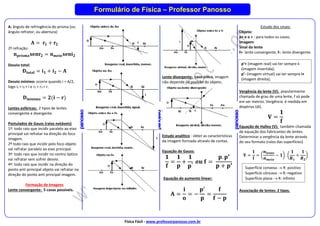 Física Fácil - www.professorpanosso.com.br
Formulário de Física – Professor Panosso
A: ângulo de refringência do prisma (ou
ângulo refrator, ou abertura)
𝐀 = 𝐫𝟏 + 𝐫𝟐
2º refração:
𝐧𝐩𝐫𝐢𝐬𝐦𝐚𝐬𝐞𝐧𝐫𝟐 = 𝐧𝐦𝐞𝐢𝐨𝐬𝐞𝐧𝐢𝟐
Desvio total:
𝐃𝐭𝐨𝐭𝐚𝐥 = 𝐢𝟏 + 𝐢𝟐 − 𝐀
Desvio mínimo: ocorre quando i = A/2,
logo i1 = i2 = i e r1 = r2 = r.
𝐃𝐦𝐢𝐧𝐢𝐦𝐨 = 𝟐(𝐢 − 𝐫)
Lentes esféricas: 2 tipos de lentes
convergente e divergente.
Postulados de Gauss (raios notáveis)
1º: todo raio que incidir paralelo ao eixo
principal vai refratar na direção do foco
imagem.
2º todo raio que incidir pelo foco objeto
vai refratar paralelo ao eixo principal.
3º: todo raio que incidir no centro óptico
vai refratar sem sofrer desvio.
4º: todo raio que incidir na direção do
ponto anti principal objeto vai refratar na
direção do ponto anti principal imagem.
Formação de Imagens
Lente convergente: 5 casos possíveis.
Lente divergente: caso único, imagem
não depende da posição do objeto.
Estudo analítico : obter as características
da imagem formada através de contas.
Equação de Gauss:
𝟏
𝐟
=
𝟏
𝐩
+
𝟏
𝐩′
𝒐𝒖 𝐟 =
𝐩. 𝐩′
𝐩 + 𝐩′
Equação do aumento linear:
𝐀 =
𝐢
𝐨
= −
𝐩′
𝐩
=
𝐟
𝐟 − 𝐩
Estudo dos sinais:
Objeto:
p+ e o + : para todos os casos;
Imagem:
Sinal da lente
f+: lente convergente, f-: lente divergente.
Vergência da lente (V): popularmente
chamada de grau de uma lente, f só pode
em ser metros. Vergência é medida em
dioptrias (di).
𝐕 =
𝟏
𝐟
Equação de Halley (V): também chamada
de equação dos fabricantes de lentes.
Determinar a vergência da lente através
do seu formato (raios das superfícies)
𝐕 =
𝟏
𝐟
= (
𝒏𝒍𝒆𝒏𝒕𝒆
𝒏𝒎𝒆𝒊𝒐
− 𝟏) . (
𝟏
𝑹𝟏
+
𝟏
𝑹𝟐
)
Associação de lentes: 2 tipos.
p’+ (imagem real) vai ter sempre i-
(imagem invertida);
p’- (imagem virtual) vai ter sempre i+
(imagem direita);
Superfície convexa  R: positivo
Superfície côncava  R: negativo
Superfície plana  R: infinito
 