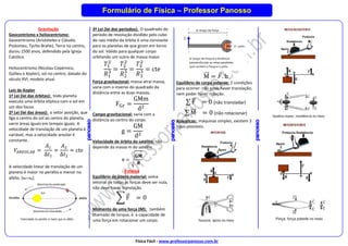 Física Fácil - www.professorpanosso.com.br
Formulário de Física – Professor Panosso
Gravitação
Geocentrismo x heliocentrismo:
Geocentrismo (Aristóteles e Cláudio
Ptolomeu, Tycho Brahe), Terra no centro,
durou 1500 anos, defendido pela Igreja
Católica.
Heliocentrismo (Nicolau Copérnico,
Galileu e Kepler), sol no centro, datado do
século XVI, modelo atual.
Leis de Kepler
1ª Lei (lei das órbitas): todo planeta
executa uma órbita elíptica com o sol em
um dos focos.
2ª Lei (lei das áreas): o vetor posição, que
liga o centro do sol ao centro do planeta,
varre áreas iguais em tempos iguais. A
velocidade de translação de um planeta é
variável, mas a velocidade areolar é
constante.
𝑉𝐴𝑅𝐸𝑂𝐿𝐴𝑅 =
𝐴1
∆𝑡1
=
𝐴2
∆𝑡2
= cte
A velocidade linear de translação de um
planeta é maior no periélio e menor no
afélio. (vPvA).
3ª Lei (lei dos períodos): O quadrado do
período de revolução dividido pelo cubo
do raio médio da órbita é uma constante
para os planetas de que giram em torno
do sol. Válido para qualquer corpo
orbitando um outro de massa maior.
𝑇1
2
𝑅1
3 =
𝑇2
2
𝑅2
3 =
𝑇3
2
𝑅3
3 = cte
Força gravitacional: massa atrai massa,
varia com o inverso do quadrado da
distância entre as duas massas.
FGr =
GMm
d2
Campo gravitacional: varia com a
distância ao centro do corpo.
g =
GM
d2
Velocidade de órbita do satélite: não
depende da massa m do satélite.
𝐯 = √
𝐆𝐌
𝑹
Estática
Equilíbrio de ponto material: soma
vetorial de todas as forças deve ser nula,
não deve haver translação.
∑ F
⃗ = 0
Momento de uma força (M): também
chamado de torque, é a capacidade de
uma força em rotacionar um corpo.
M
⃗⃗⃗ = 𝐹. b
Equilíbrio de corpo extenso: 2 condições
para ocorrer: não pode haver translação,
nem poder haver rotação.
∑ F
⃗ = 0 (não transladar)
∑ M
⃗⃗⃗ = 0 (não rotacionar)
Alavancas: máquinas simples, existem 3
tipos possíveis.
 