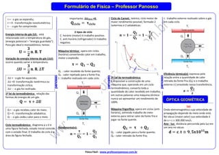 Física Fácil - www.professorpanosso.com.br
Formulário de Física – Professor Panosso
Energia interna do gás (U): está
relacionada com a temperatura do gás,
(energia potencial = “energia guardada”).
Para gás ideal e monoatômico, temos:
𝐔 =
𝟑
𝟐
𝐧. 𝐑. 𝐓
Variação da energia interna do gás (U):
ocorre quando variar a temperatura.
∆𝐔 =
𝟑
𝟐
𝐧. 𝐑. ∆𝐓
1º lei da termodinâmica: relação das
formas de energia de um gás.
𝐐 = 𝛕 + ∆𝐔
Ciclo termodinâmico: diagrama p x V é
uma figura fechada, estado inicial coincide
com o estado final. O trabalho do ciclo é a
área da figura fechada.
Importante: UCICLO =0.
𝐐𝐜𝐢𝐜𝐥𝐨 = 𝛕𝐜𝐢𝐜𝐥𝐨
Máquina térmica: opera em ciclos
(horário) convertendo calor em trabalho,
motor a explosão.
𝛕 = 𝐐𝟏 − 𝐐𝟐
Q1 : calor recebido da fonte quente;
Q2 : calor rejeitado para a fonte fria;
τ : trabalho realizado em cada ciclo.
Rendimento(n):
𝐧 =
𝛕
𝐐𝟏
= 𝟏 −
𝐐𝟐
𝐐𝟏
Ciclo de Carnot: teórico, ciclo motor de
maior rendimento possível, formado 2
isotermas e 2 adiabáticas.
𝐧 = 𝟏 −
𝐐𝟐
𝐐𝟏
= 𝟏 −
𝐓𝟐
𝐓𝟏
2ª Lei da termodinâmica:
É impossível a construção de uma
máquina que, operando em um ciclo
termodinâmico, converta toda a
quantidade de calor recebido em trabalho,
em outras palavras uma máquina térmica
nunca vai apresentar um rendimento de
100%.
Máquina frigorífica: opera em ciclos (anti-
horário), sofrendo trabalho do meio
externo para retirar calor da fonte fria e
jogar na fonte quente.
𝐐𝟏 = 𝛕 + 𝐐𝟐
Q1 : calor jogado para a fonte quente;
Q2 : calor retirado da fonte fria;
τ : trabalho externo realizado sobre o gás
em cada ciclo.
Eficiência térmica(e): expressa pela
relação entre a quantidade de calor
retirada da fonte fria (Q2) e o trabalho
externo () envolvido nessa transferência.
𝐞 =
𝑸𝟐
𝝉
Luz
Onda eletromagnética cuja velocidade de
propagação depende do meio onde está.
No vácuo (maior valor) sua velocidade é
de v = c  300.000 km/s.
Ano - luz: distância percorrida pela luz em
um ano no vácuo.
𝐝 = 𝐜. 𝐭 ≅ 𝟗, 𝟓𝐱𝟏𝟎𝟏𝟓
𝐦
ÓPTICA GEOMÉTRICA
τ + : o gás se expandiu;
τ = 0 : transformação isovolumétrica;
τ - : o gás foi comprimido.
Q + : o gás recebeu calor do meio;
Q = 0 : transformação adiabática;
Q - : o gás cedeu calor para o meio.
U + : o gás foi aquecido;
U =0: transformação isotérmica ou
transformação cíclica;
U - : o gás foi resfriado.
2 tipos de ciclo
C. horário (motor)→ trabalho positivo.
C. anti-horário (refrigerador)→ trabalho
negativo.
 