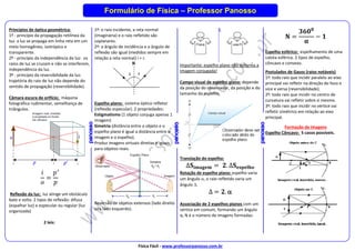 Física Fácil - www.professorpanosso.com.br
Formulário de Física – Professor Panosso
Princípios de óptica geométrica:
1º - princípio da propagação retilínea da
luz: a luz se propaga em linha reta em um
meio homogêneo, isotrópico e
transparente.
2º - princípio da independência da luz: os
raios de luz se cruzam e não se interferem,
independência da luz.
3º - princípio da reversibilidade da luz:
trajetória do raio de luz não depende do
sentido de propagação (reversibilidade).
Câmara escura de orifício: máquina
fotográfica rudimentar, semelhança de
triângulos.
𝑖
𝑜
=
𝑝′
𝑝
Reflexão da luz: luz atinge um obstáculo
bate e volta. 2 tipos de reflexão: difusa
(espalhar luz) e especular ou regular (luz
organizada)
2 leis:
1º: o raio incidente, a reta normal
(imaginária) e o raio refletido são
coplanares.
2º: o ângulo de incidência e o ângulo de
reflexão são igual (medidos sempre em
relação a reta normal) i = r.
Espelho plano: sistema óptico refletor
(reflexão especular). 2 propriedades:
Estigmatismo (1 objeto conjuga apenas 1
imagem)
Simetria (distância entre o objeto e o
espelho plano é igual a distância entre a
imagem e o espelho).
Produz imagens virtuais direitas e iguais
para objetos reais.
Reversão de objetos extensos (lado direito
vira lado esquerdo).
Importante: espelho plano não deforma a
imagem conjugada!
Campo visual de espelho plano: depende
da posição do observador, da posição e do
tamanho do espelho.
Translação do espelho:
∆𝐒𝐢𝐦𝐚𝐠𝐞𝐦 = 𝟐. ∆𝐒𝐞𝐬𝐩𝐞𝐥𝐡𝐨
Rotação de espelho plano: espelho varia
um ângulo , o raio refletido varia um
ângulo .
∆ = 𝟐. 
Associação de 2 espelhos planos com um
vértice em comum, formando um ângulo
α, N é o número de imagens formadas:
𝐍 =
𝟑𝟔𝟎𝟎
𝛂
− 𝟏
Espelho esférico: espelhamento de uma
calota esférica. 2 tipos de espelho,
côncavo e convexo.
Postulados de Gauss (raios notáveis)
1º: todo raio que incidir paralelo ao eixo
principal vai refletir na direção do foco e
vice e versa (reversibilidade).
2º: todo raio que incidir no centro de
curvatura vai refletir sobre si mesmo.
3º: todo raio que incidir no vértice vai
refletir simétrico em relação ao eixo
principal.
Formação de Imagens
Espelho Côncavo: 5 casos possíveis.
 