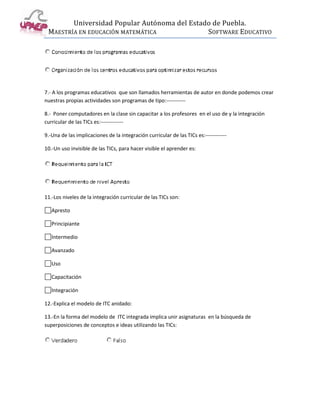 Universidad Popular Autónoma del Estado de Puebla.
 MAESTRÍA EN EDUCACIÓN MATEMÁTICA             SOFTWARE EDUCATIVO




7.- A los programas educativos que son llamados herramientas de autor en donde podemos crear
nuestras propias actividades son programas de tipo:-----------

8.- Poner computadores en la clase sin capacitar a los profesores en el uso de y la integración
curricular de las TICs es:-------------

9.-Una de las implicaciones de la integración curricular de las TICs es:------------

10.-Un uso invisible de las TICs, para hacer visible el aprender es:




11.-Los niveles de la integración curricular de las TICs son:

   Apresto

   Principiante

   Intermedio

   Avanzado

   Uso

   Capacitación

   Integración

12.-Explica el modelo de ITC anidado:

13.-En la forma del modelo de ITC integrada implica unir asignaturas en la búsqueda de
superposiciones de conceptos e ideas utilizando las TICs:
 