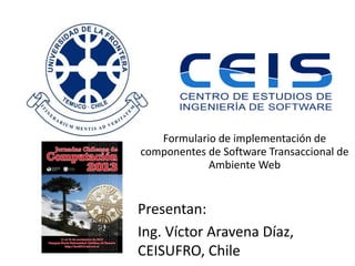Formulario de implementación de
componentes de Software Transaccional de
Ambiente Web

Presentan:
Ing. Víctor Aravena Díaz,
CEISUFRO, Chile

 