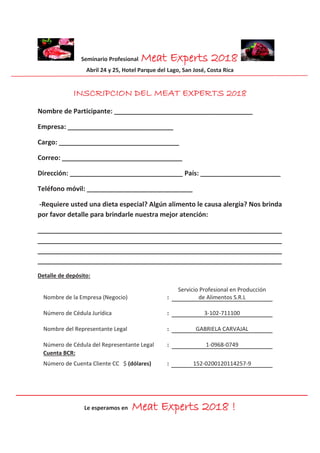 Seminario Profesional Meat Experts 2018
Abril 24 y 25, Hotel Parque del Lago, San José, Costa Rica
Le esperamos en Meat Experts 2018 !
INSCRIPCION DEL MEAT EXPERTS 2018
Nombre de Participante: ______________________________________
Empresa: _____________________________
Cargo: _________________________________
Correo: _________________________________
Dirección: _______________________________ País: ______________________
Teléfono móvil: _____________________________
-Requiere usted una dieta especial? Algún alimento le causa alergia? Nos brinda
por favor detalle para brindarle nuestra mejor atención:
___________________________________________________________________
___________________________________________________________________
___________________________________________________________________
___________________________________________________________________
Detalle de depósito:
Nombre de la Empresa (Negocio) :
Servicio Profesional en Producción
de Alimentos S.R.L
Número de Cédula Jurídica : 3-102-711100
Nombre del Representante Legal : GABRIELA CARVAJAL
Número de Cédula del Representante Legal : 1-0968-0749
Cuenta BCR:
Número de Cuenta Cliente CC $ (dólares) : 152-0200120114257-9