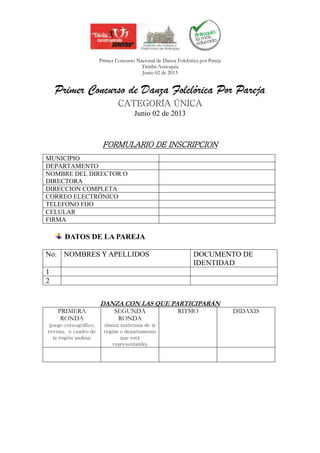Primer Concurso Nacional de Danza Folclórica por Pareja
                                         Titiribí-Antioquia
                                         Junio 02 de 2013


    Primer Concurso de Danza Folclórica Por Pareja
                               CATEGORÍA ÚNICA
                                      Junio 02 de 2013



                        FORMULARIO DE INSCRIPCION
MUNICIPIO
DEPARTAMENTO
NOMBRE DEL DIRECTOR O
DIRECTORA
DIRECCION COMPLETA
CORREO ELECTRÓNICO
TELEFONO FIJO
CELULAR
FIRMA

       DATOS DE LA PAREJA

No. NOMBRES Y APELLIDOS                                          DOCUMENTO DE
                                                                 IDENTIDAD
1
2

                       DANZA CON LAS QUE PARTICIPARÁN
    PRIMERA                  SEGUNDA                      RITMO                  DIDAXIS
     RONDA                    RONDA
(juego coreográfico,     (danza autóctona de la
revista, o cuadro de     región o departamento
  la región andina)             que está
                             representando)
 