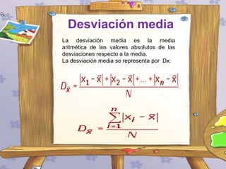 Desviación media
La desviación media es la media
aritmética de los valores absolutos de las
desviaciones respecto a la media.
La desviación media se representa por Dx:

 