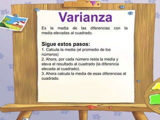 Varianza
Es la media de las diferencias
media elevadas al cuadrado.

con

la

Sigue estos pasos:
1. Calcula la media (el promedio de los
números)
2. Ahora, por cada número resta la media y
eleva el resultado al cuadrado (la diferencia
elevada al cuadrado).
3. Ahora calcula la media de esas diferencias al
cuadrado.

 
