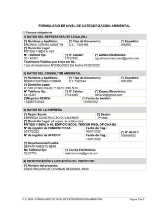 D.S. 3856 - FORMULARIO DE NIVEL DE CATEGORIZACIÓN AMBIENTAL Página 1 de 3
FORMULARIO DE NIVEL DE CATEGORIZACION AMBIENTAL
(*) Campos obligatorios
1) DATOS DEL REPRESENTANTE LEGAL(RL)
(*) Nombres y Apellidos:
ENCINAS CORANI AGUSTIN
(*) Tipo de Documento:
C.I.: 7304466
(*) Expedido:
0RURO
(*) Domicilio Legal:
POTOSI Y BENI N 453
N° Teléfono fijo:
52 - 45367
(*) N° Celular:
67237432
(*) Correo Electrónico:
agustinencinascorani@gmail.com
Testimonio Público que avala ser RL:
Tipo de testimonio Nº2356/2022 De fecha 01/02/2022
2) DATOS DEL CONSULTOR AMBIENTAL
(*) Nombres y Apellidos:
ROMER ENCINAS CORANI
(*) Tipo de Documento:
C.I.:7392244
(*) Expedido:
ORURO
(*) Domicilio Legal:
B POR VENIR ROJAS Y REYEROS N 55
N° Teléfono fijo:
52-45367
(*) N° Celular:
77453389
(*) Correo Electrónico:
romer20@gmail.com
(*)Registro RENCA:
1345677/2022
(*) Fecha de emisión:
15/06/2022
3) DATOS DE LA EMPRESA
(*) Razón Social:
EMPRESA CONSTRUCTORA VALEMOR
(*) Sector:
Privado
(*) Domicilio Legal: (A objeto de notificación)
POTOSI Y BENI, N 66, EDIFICIO ECOS, TERCER PISO, OFICINA B6
N° de registro de FUNDEMPRESA:
5577/2022
Fecha de Reg.:
09/01/2022 (*) N° de NIT:
556699922
N° de registro de AFCOOP: Fecha de Reg.:
16/01/2022
(*) Departamento/Ciudad:
DEPARTAMENTO BENI
No Teléfono fijo:
52-23755
(*) Correo Electrónico:
valemorconts@gmail.com
4) IDENTIFICACIÓN Y UBICACIÓN DEL PROYECTO
(*) Nombre del proyecto:
CONSTRUCION DE OFICINAS REGIONAL BENI
 