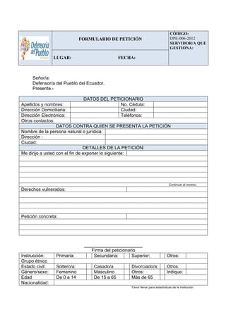 Señor/a:
Defensor/a del Pueblo del Ecuador.
Presente.-
DATOS DEL PETICIONARIO
Apellidos y nombres: No. Cédula:
Dirección Domiciliaria: Ciudad:
Dirección Electrónica: Teléfonos:
Otros contactos:
DATOS CONTRA QUIEN SE PRESENTA LA PETICIÓN
Nombre de la persona natural o jurídica:
Dirección :
Ciudad:
DETALLES DE LA PETICIÓN:
Me dirijo a usted con el fin de exponer lo siguiente:
Continuar al reverso
Derechos vulnerados:
Petición concreta:
_______________________
Firma del peticionario
Instrucción: Primaria: Secundaria: Superior: Otros:
Grupo étnico
Estado civil: Soltero/a: Casado/a Divorciado/a: Otros:
Género/sexo: Femenino Masculino Otros: Indique:
Edad De 0 a 14 De 15 a 65 Más de 65
Nacionalidad:
Favor llenar para estadísticas de la institución
FORMULARIO DE PETICIÓN
CÓDIGO:
DPE-006-2012
SERVIDOR/A QUE
GESTIONA:
LUGAR: FECHA: