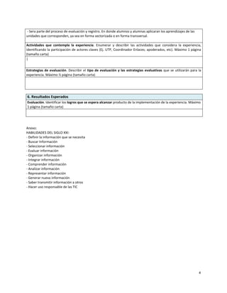 - Sera parte del proceso de evaluación y registro. En donde alumnos y alumnas aplicaran los aprendizajes de las
unidades que corresponden, ya sea en forma sectorizada o en forma transversal.

Actividades que contempla la experiencia. Enumerar y describir las actividades que considera la experiencia,
identificando la participación de actores claves (Ej. UTP, Coordinador Enlaces; apoderados, etc). Máximo 1 página
(tamaño carta)
|


Estrategias de evaluación. Describir el tipo de evaluación y las estrategias evaluativas que se utilizarán para la
experiencia. Máximo ½ página (tamaño carta)




6. Resultados Esperados
Evaluación. Identificar los logros que se espera alcanzar producto de la implementación de la experiencia. Máximo
1 página (tamaño carta)




Anexo:
HABILIDADES DEL SIGLO XXI:
- Definir la información que se necesita
- Buscar Información
- Seleccionar información
- Evaluar información
- Organizar información
- Integrar información
- Comprender información
- Analizar información
- Representar información
- Generar nueva información
- Saber transmitir información a otros
- Hacer uso responsable de las TIC




                                                                                                                  4
 