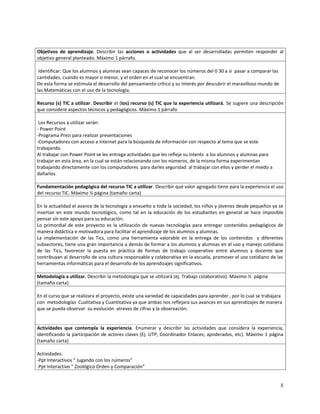 Objetivos de aprendizaje. Describir las acciones o actividades que al ser desarrolladas permiten responder al
objetivo general planteado. Máximo 1 párrafo.

 Identificar: Que los alumnos y alumnas sean capaces de reconocer los números del 0 30 a si pasar a comparar las
cantidades, cuando es mayor o menor, y el orden en el cual se encuentran.
De esta forma se estimula el desarrollo del pensamiento crítico y su interés por descubrir el maravilloso mundo de
las Matemáticas con el uso de la tecnología.

Recurso (s) TIC a utilizar. Describir el (los) recurso (s) TIC que la experiencia utilizará. Se sugiere una descripción
que considere aspectos técnicos y pedagógicos. Máximo 1 párrafo

 Los Recursos a utilizar serán:
- Power Point
-Programa Prezi para realizar presentaciones
-Computadores con acceso a internet para la búsqueda de información con respecto al tema que se este
trabajando.
Al trabajar con Power Point se les entrega actividades que les refleje su interés a los alumnos y alumnas para
trabajar en esta área, en la cual se están relacionando con los números, de la misma forma experimentan
trabajando directamente con los computadores para darles seguridad al trabajar con ellos y perder el miedo a
dañarlos.

Fundamentación pedagógica del recurso TIC a utilizar. Describir qué valor agregado tiene para la experiencia el uso
del recurso TIC. Máximo ½ página (tamaño carta)

En la actualidad el avance de la tecnología a envuelto a toda la sociedad, los niños y jóvenes desde pequeños ya se
insertan en este mundo tecnológico, como tal en la educación de los estudiantes en general se hace imposible
pensar sin este apoyo para su educación.
Lo primordial de este proyecto es la utilización de nuevas tecnologías para entregar contenidos pedagógicos de
manera didáctica e motivadora para facilitar el aprendizaje de los alumnos y alumnas.
La implementación de las Tics, como una herramienta valorable en la entrega de los contenidos y diferentes
subsectores, tiene una gran importancia a demás de formar a los alumnos y alumnas en el uso y manejo cotidiano
de las Tics, favorecer la puesta en práctica de formas de trabajo cooperativo entre alumnos y docente que
contribuyan al desarrollo de una cultura responsable y colaborativa en la escuela, promover el uso cotidiano de las
herramientas informáticas para el desarrollo de los aprendizajes significativos.

Metodología a utilizar. Describir la metodología que se utilizará (ej. Trabajo colaborativo). Máximo ½ página
(tamaño carta)

En el curso que se realizara el proyecto, existe una variedad de capacidades para aprender , por lo cual se trabajara
con metodologías Cualitativa y Cuantitativa ya que ambas nos reflejara sus avances en sus aprendizajes de manera
que se pueda observar su evolución atreves de cifras y la observación.


Actividades que contempla la experiencia. Enumerar y describir las actividades que considera la experiencia,
identificando la participación de actores claves (Ej. UTP, Coordinador Enlaces; apoderados, etc). Máximo 1 página
(tamaño carta)

Actividades:
-Ppt Interactivos “ Jugando con los números”
-Ppt Interactivo “ Zoológico Orden y Comparación”


                                                                                                                     3
 
