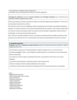 - Prezi Interactivo “ Zoológico Orden y Comparación”
-Actividades de sumas y comparación de valores con Palntilla Google docs


Estrategias de evaluación. Describir el tipo de evaluación y las estrategias evaluativas que se utilizarán para la
experiencia. Máximo ½ página (tamaño carta)

Primero que todo para comenzar el proyecto es realizar una evaluación diagnostica para identificar el nivel y ritmo
de aprendizaje de cada alumno y alumna.
De esta forma se verá cual es la metodología a utilizar más adecuada, que consistirán en actividades individuales y
grupales, su revisión y evaluación será a través de la observación directa, evaluación clase a clase para poder medir
sus avances o retrocesos que podría suceder por factores como por ejemplo, la inseguridad o miedo al utilizar el
computador, y al no tener claro las funciones de este.
Para verificar el resultado al trabajar con las Tics se realizara una evaluación final que reflejara el objetivo de este
proyecto que consiste que las Tics es una herramienta para mejorar los aprendizajes de los alumnos y alumnas.



6. Resultados Esperados
Evaluación. Identificar los logros que se espera alcanzar producto de la implementación de la experiencia. Máximo
1 página (tamaño carta)

-Con el proyecto se espera que los docentes pierdan el miedo al incorporar las Tics en el aula como una
herramienta pedagógica valiosa, ya que reflejarían resultados positivos y que constituya un real compromiso de
todos los involucrados.
-En los alumnos y alumnas tengan la capacidad de desarrollar un pensamiento crítico frente a lo que estén
trabajando.
-Los alumnos y alumnas eleven su interés por aprender cosas nuevas día a día.
-Valorizar el respeto y fomentar el trabajo colaborativo entre sus pares.
-Los alumnos y alumnas tomen conciencia de la importancia de las Tics para el desarrollo de sus aprendizajes.




Anexo:
HABILIDADES DEL SIGLO XXI:
- Definir la información que se necesita
- Buscar Información
- Seleccionar información
- Evaluar información
- Organizar información
- Integrar información
- Comprender información
- Analizar información
- Representar información


                                                                                                                           4
 
