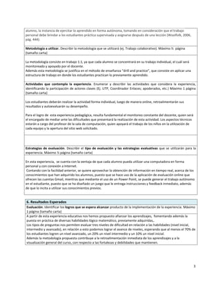 alumno, la instancia de ejercitar lo aprendido en forma autónoma, tomando en consideración que el trabajo
personal debe brindar a los estudiantes práctica supervisada y asignarse después de una lección (Woolfolk, 2006,
pág. 444).

Metodología a utilizar. Describir la metodología que se utilizará (ej. Trabajo colaborativo). Máximo ½ página
(tamaño carta)

La metodología consiste en trabajo 1:1, ya que cada alumno se concentrará en su trabajo individual, el cuál será
monitoreado y apoyado por el docente.
Además esta metodología se justifica en el método de enseñanza “drill and practice”, que consiste en aplicar una
estructura de trabajo en donde los estudiantes practican lo previamente aprendido.

Actividades que contempla la experiencia. Enumerar y describir las actividades que considera la experiencia,
identificando la participación de actores claves (Ej. UTP, Coordinador Enlaces; apoderados, etc.) Máximo 1 página
(tamaño carta)

Los estudiantes deberán realizar la actividad forma individual, luego de manera online, retroalimentarán sus
resultados y autoevaluarán su desempeño.

Para el logro de esta experiencia pedagógica, resulta fundamental el monitoreo constante del docente, quien será
el encargado de mediar ante las dificultades que presentará la realización de esta actividad. Los aspectos técnicos
estarán a cargo del profesor de la sala de computación, quien apoyará el trabajo de los niños en la utilización de
cada equipo y la apertura del sitio web solicitado.




Estrategias de evaluación. Describir el tipo de evaluación y las estrategias evaluativas que se utilizarán para la
experiencia. Máximo ½ página (tamaño carta)

En esta experiencia, se cuenta con la ventaja de que cada alumno pueda utilizar una computadora en forma
personal y con conexión a Internet.
 Contando con la facilidad anterior, se quiere aprovechar la obtención de información en tiempo real, acerca de los
conocimientos que han adquirido los alumnos, puesto que se hace uso de la aplicación de evaluación online que
ofrecen las cuentas Gmail, mientras que mediante el uso de un Power Point, se puede generar el trabajo autónomo
en el estudiante, puesto que se ha diseñado un juego que le entrega instrucciones y feedback inmediato, además
de que lo incita a utilizar sus conocimientos previos.


6. Resultados Esperados
Evaluación. Identificar los logros que se espera alcanzar producto de la implementación de la experiencia. Máximo
1 página (tamaño carta)
A partir de esta experiencia educativa nos hemos propuesto afianzar los aprendizajes, fomentando además la
puesta en práctica de diversas habilidades lógico matemático, previamente adquiridas,.
Los tipos de preguntas nos permiten evaluar tres niveles de dificultad en relación a las habilidades (nivel inicial,
intermedio y avanzado), en relación a esto podemos lograr el avance de niveles, esperando que al menos el 70% de
los estudiantes logren un nivel avanzado, un 20% un nivel intermedio y un 10% un nivel inicial.
Además la metodología propuesta contribuye a la retroalimentación inmediata de los aprendizajes y a la
visualización general del curso, con respecto a las fortalezas y debilidades que mantienen.




                                                                                                                      3
 