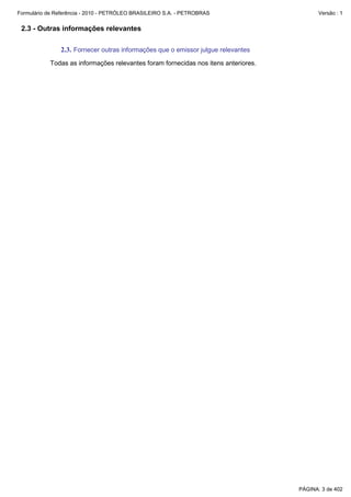 Formulário de Referência - 2010 - PETRÓLEO BRASILEIRO S.A. - PETROBRAS                     Versão : 1


 2.3 - Outras informações relevantes

               2.3. Fornecer outras informações que o emissor julgue relevantes
           Todas as informações relevantes foram fornecidas nos itens anteriores.




                                                                                    PÁGINA: 3 de 402
 